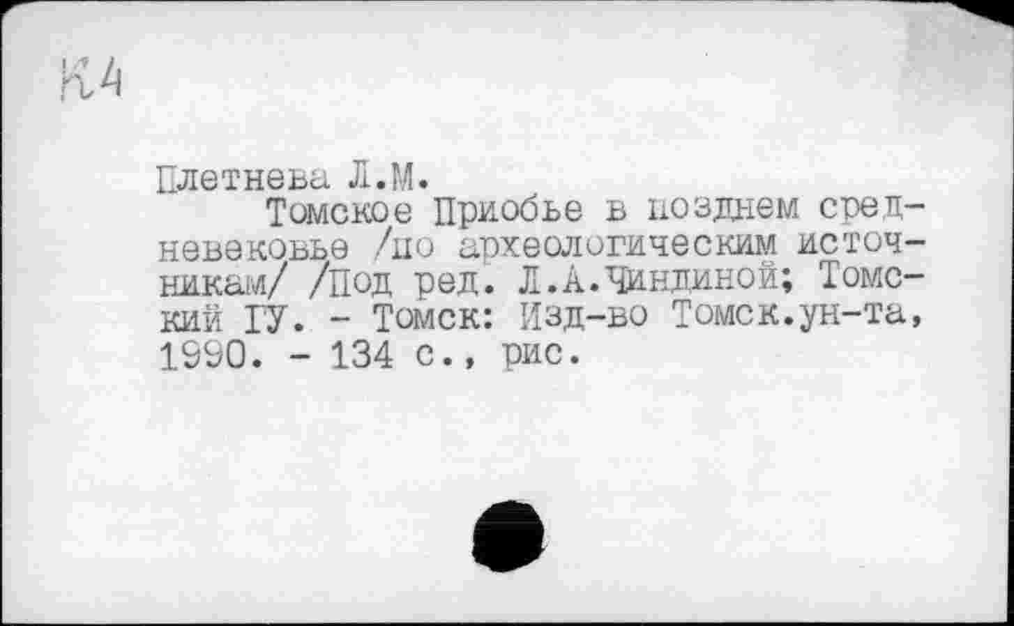 ﻿Плетнева Л.М.
Томское Приобье в позднем средневековье /но археологическим источникам/ /Под ред. Л.А.Чиндиной; Томский ГУ. - Томск: Изд-во Томск.ун-та, 1990. - 134 с., рис.